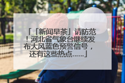 「新闻早茶」请防范！河北省气象台继续发布大风蓝色预警信号，还有这些热点……