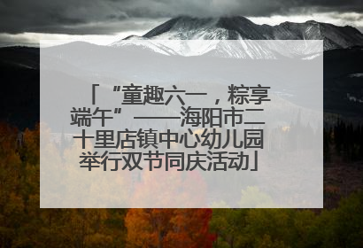 “童趣六一，粽享端午”——海阳市二十里店镇中心幼儿园举行双节同庆活动