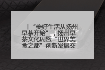“美好生活从扬州早茶开始”，扬州早茶文化周暨“世界美食之都”创新发展交流活动启幕