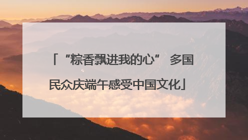 “粽香飘进我的心” 多国民众庆端午感受中国文化