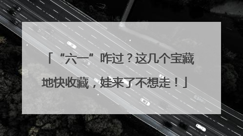 “六一”咋过？这几个宝藏地快收藏，娃来了不想走！