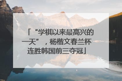 “学棋以来最高兴的一天”，杨楷文春兰杯连胜韩国前三夺冠