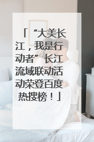 “大美长江，我是行动者”长江流域联动活动荣登百度热搜榜！