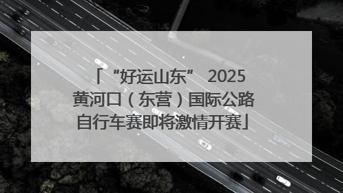 “好运山东” 2025 黄河口（东营）国际公路自行车赛即将激情开赛