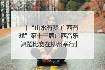 “山水有梦 广西有戏”第十三届广西音乐舞蹈比赛在柳州举行