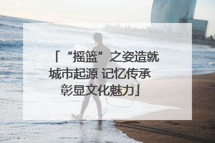 “摇篮”之姿造就城市起源 记忆传承彰显文化魅力
