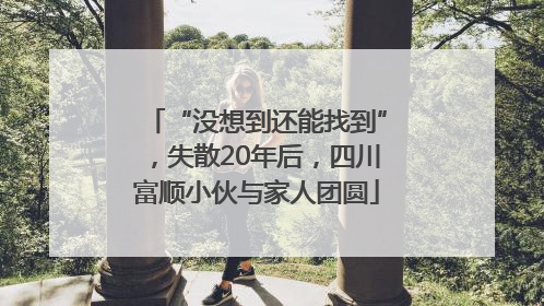 “没想到还能找到”，失散20年后，四川富顺小伙与家人团圆