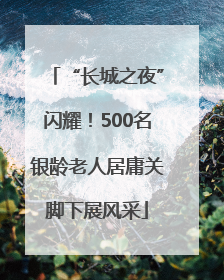 “长城之夜”闪耀！500名银龄老人居庸关脚下展风采