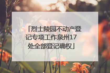 烈士陵园不动产登记专项工作泉州17处全部登记确权