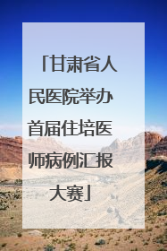 甘肃省人民医院举办首届住培医师病例汇报大赛