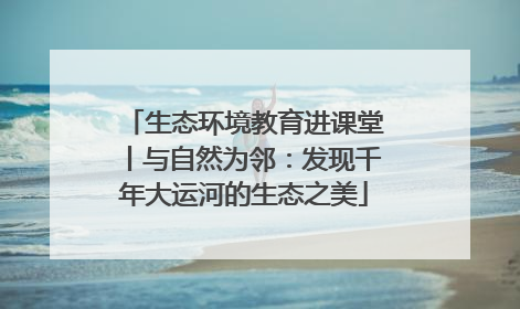 生态环境教育进课堂丨与自然为邻：发现千年大运河的生态之美