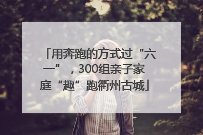 用奔跑的方式过“六一”，300组亲子家庭“趣”跑衢州古城