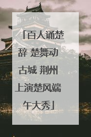 百人诵楚辞 楚舞动古城 荆州上演楚风端午大秀