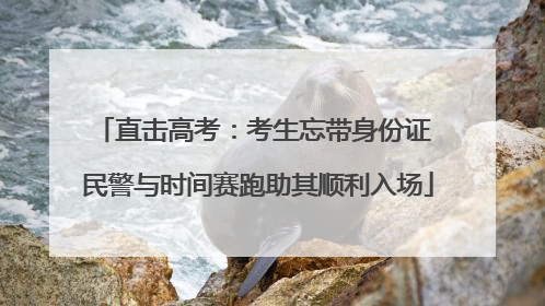 直击高考：考生忘带身份证 民警与时间赛跑助其顺利入场