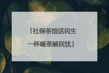 社保茶馆话民生 一杯暖茶解民忧