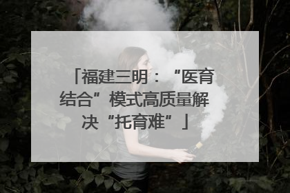 福建三明：“医育结合”模式高质量解决“托育难”