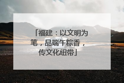 福建：以文明为笔，品端午粽香，传文化纽带