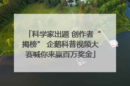 科学家出题 创作者“揭榜” 企鹅科普视频大赛喊你来赢百万奖金