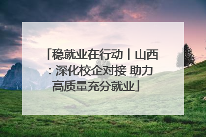 稳就业在行动丨山西：深化校企对接 助力高质量充分就业