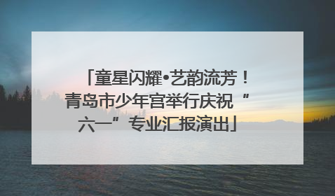 童星闪耀•艺韵流芳！青岛市少年宫举行庆祝“六一”专业汇报演出
