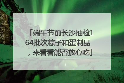端午节前长沙抽检164批次粽子和蛋制品，来看看能否放心吃
