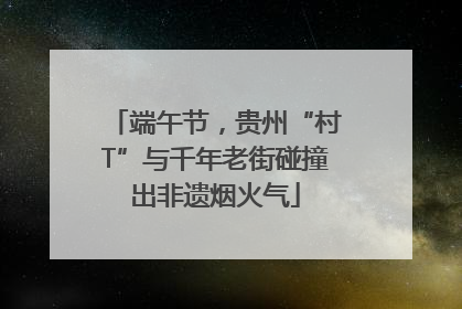 端午节，贵州“村T”与千年老街碰撞出非遗烟火气