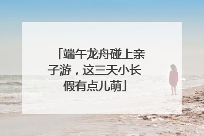 端午龙舟碰上亲子游，这三天小长假有点儿萌
