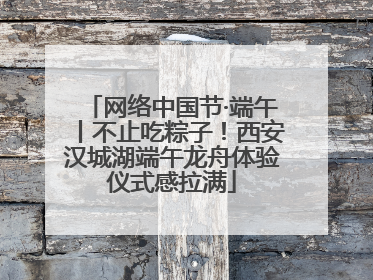 网络中国节·端午丨不止吃粽子！西安汉城湖端午龙舟体验仪式感拉满