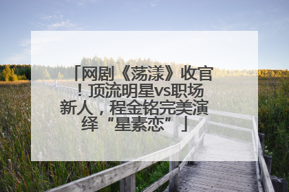 网剧《荡漾》收官！顶流明星vs职场新人，程金铭完美演绎“星素恋”