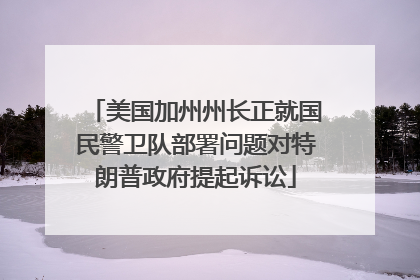 美国加州州长正就国民警卫队部署问题对特朗普政府提起诉讼