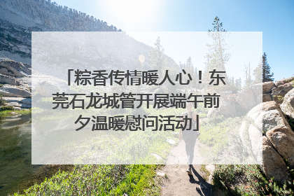 粽香传情暖人心！东莞石龙城管开展端午前夕温暖慰问活动
