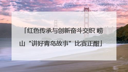 红色传承与创新奋斗交织 崂山“讲好青岛故事”比赛正酣