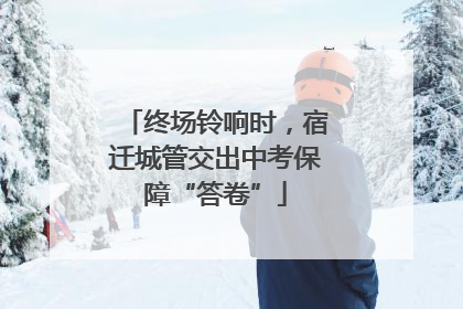 终场铃响时，宿迁城管交出中考保障“答卷”