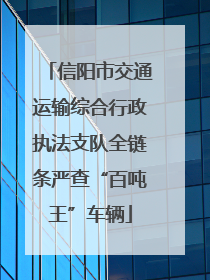 信阳市交通运输综合行政执法支队全链条严查“百吨王”车辆