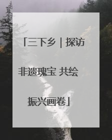 三下乡｜探访非遗瑰宝 共绘振兴画卷