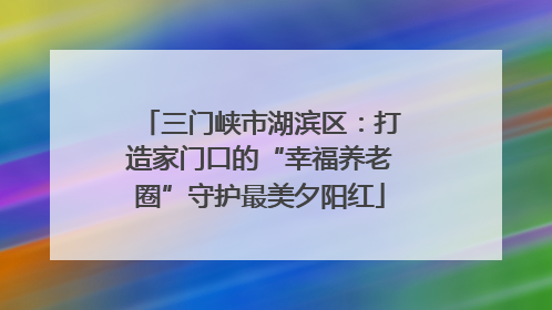三门峡市湖滨区：打造家门口的“幸福养老圈”守护最美夕阳红