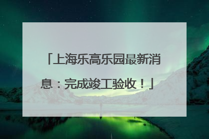 上海乐高乐园最新消息：完成竣工验收！