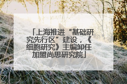 上海推进“基础研究先行区”建设，《细胞研究》主编卸任加盟尚思研究院