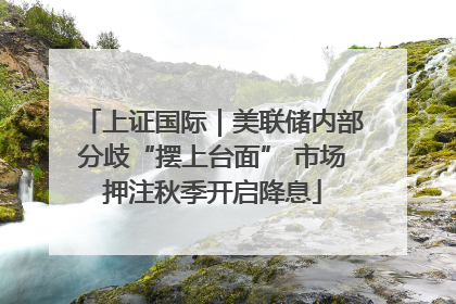 上证国际｜美联储内部分歧“摆上台面” 市场押注秋季开启降息