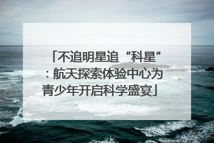 不追明星追“科星”：航天探索体验中心为青少年开启科学盛宴