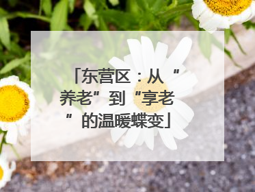 东营区：从“养老”到“享老”的温暖蝶变
