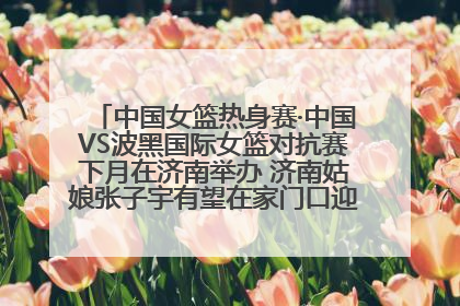 中国女篮热身赛·中国VS波黑国际女篮对抗赛下月在济南举办 济南姑娘张子宇有望在家门口迎来国家队首秀