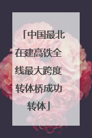 中国最北在建高铁全线最大跨度转体桥成功转体