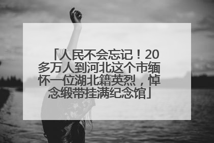 人民不会忘记！20多万人到河北这个市缅怀一位湖北籍英烈，悼念缎带挂满纪念馆