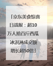 京东美食惊喜日战报：超10万人抢百斤西瓜 冰淇淋成交额增长超50倍