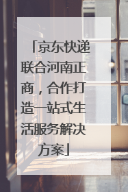 京东快递联合河南正商，合作打造一站式生活服务解决方案