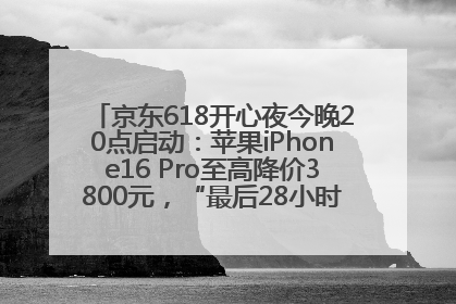 京东618开心夜今晚20点启动：苹果iPhone16 Pro至高降价3800元，“最后28小时”推出十二大补贴