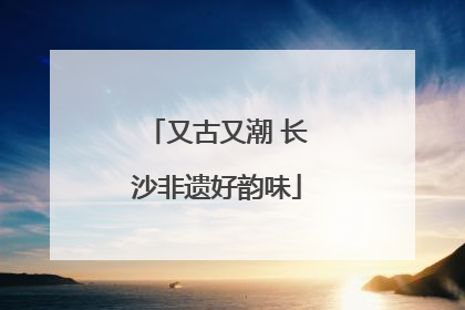 又古又潮 长沙非遗好韵味
