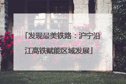 发现最美铁路：沪宁沿江高铁赋能区域发展