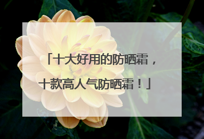 十大好用的防晒霜，十款高人气防晒霜！